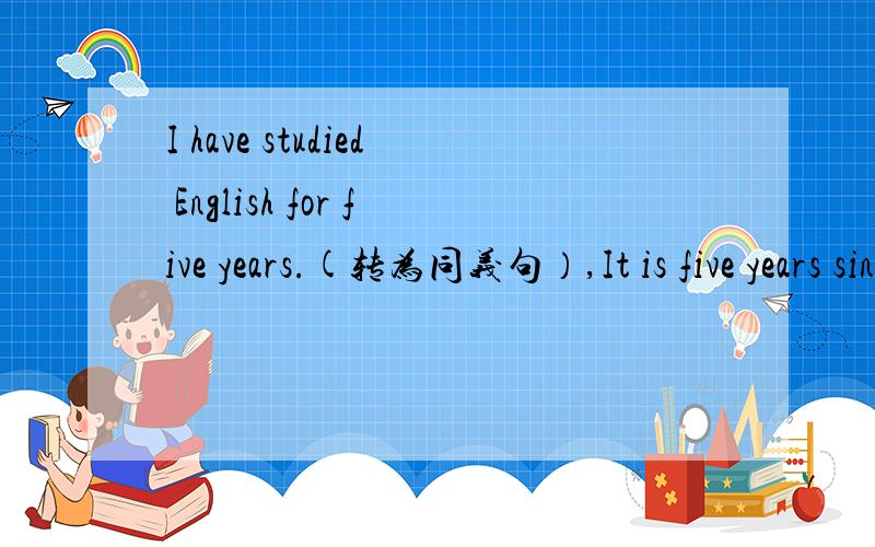 I have studied English for five years.(转为同义句）,It is five years since I studied English.since所引导的从句中,如果谓语动词是延续性或者表状态的,那么应该从该动作结束的时刻算起.所以答案的翻译不就