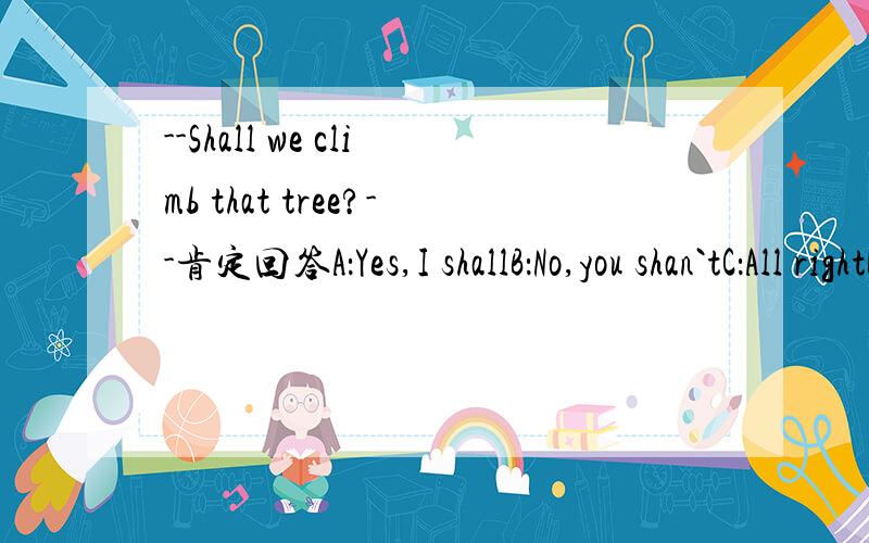 --Shall we climb that tree?--肯定回答A：Yes,I shallB：No,you shan`tC：All rightD：That is OK