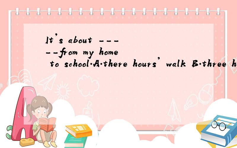 It's about -----from my home to school.A.there hours' walk B.three hour's walk C.three hours' walks D.three-hours walk