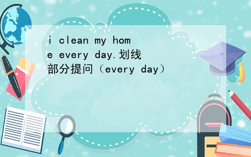 i clean my home every day.划线部分提问（every day）