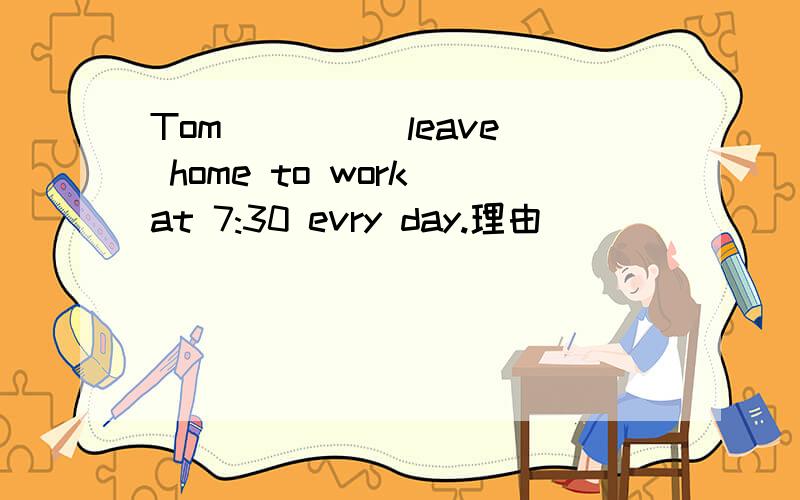 Tom____(leave) home to work at 7:30 evry day.理由