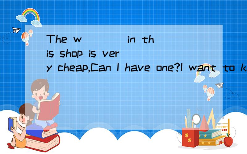 The w____in this shop is very cheap,Can I have one?I want to know the time.