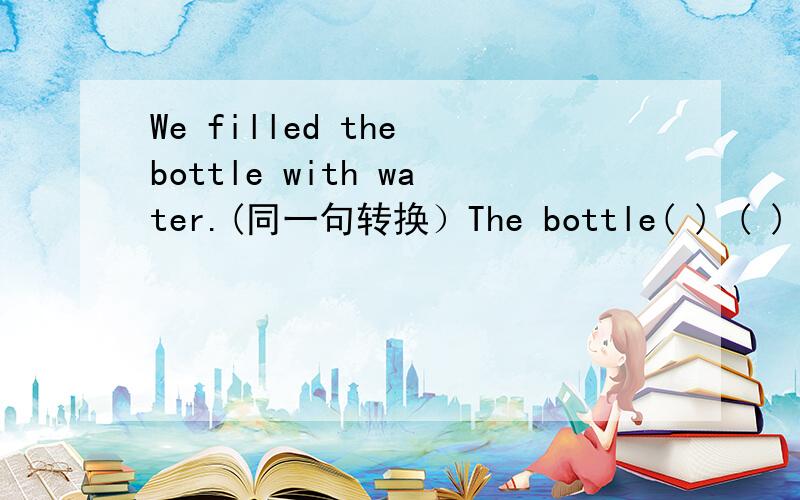 We filled the bottle with water.(同一句转换）The bottle( ) ( ) ( )water.
