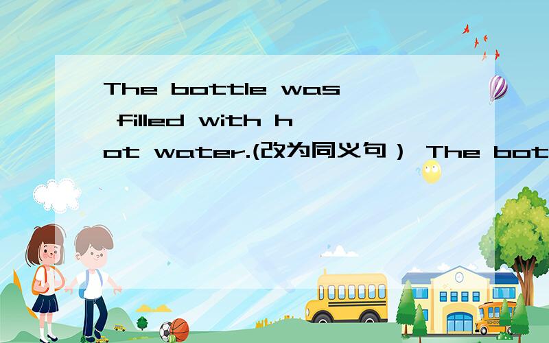 The bottle was filled with hot water.(改为同义句） The bottle ____ ____ ____ hot water.