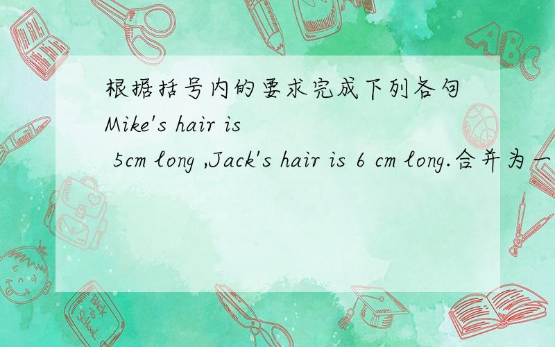 根据括号内的要求完成下列各句Mike's hair is 5cm long ,Jack's hair is 6 cm long.合并为一句答得好,