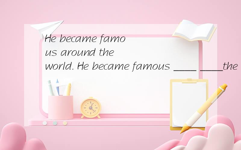 He became famous around the world. He became famous ____ ____the world.（同义句转换）