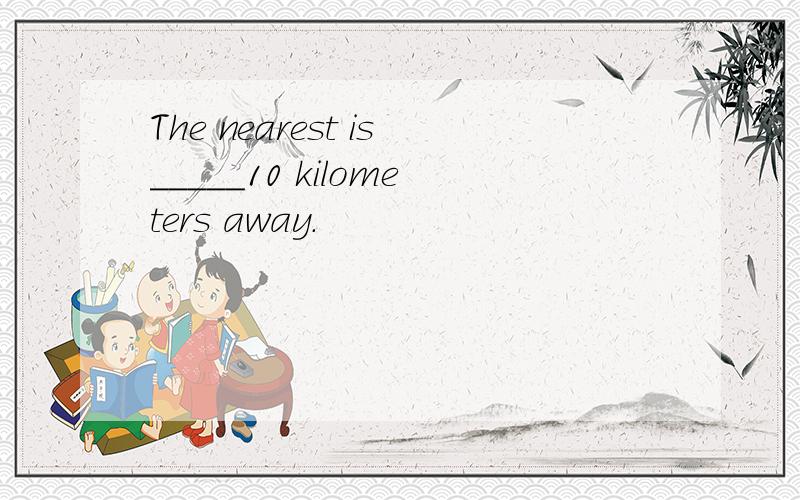 The nearest is_____10 kilometers away.