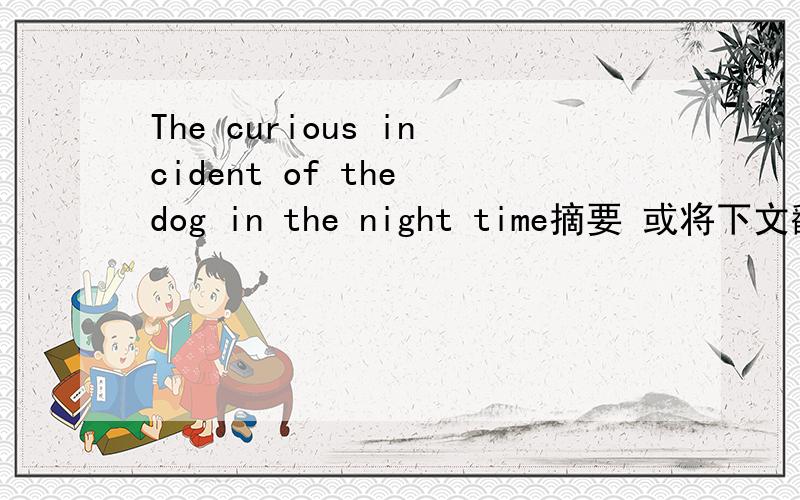 The curious incident of the dog in the night time摘要 或将下文翻译成中文The Curious Incident of the Dog in the Night-time is a novel by Mark Haddon that won the 2003 Whitbread Book of the Year, the West Australian Young Readers Book award