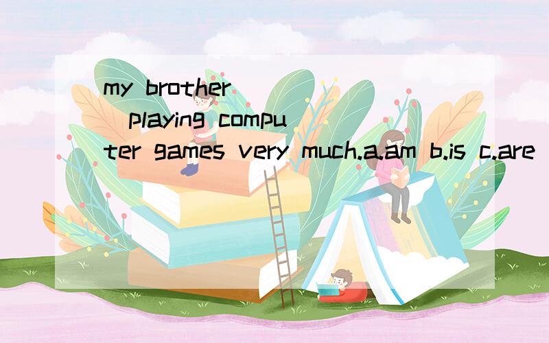 my brother ____playing computer games very much.a.am b.is c.are d.have e.like