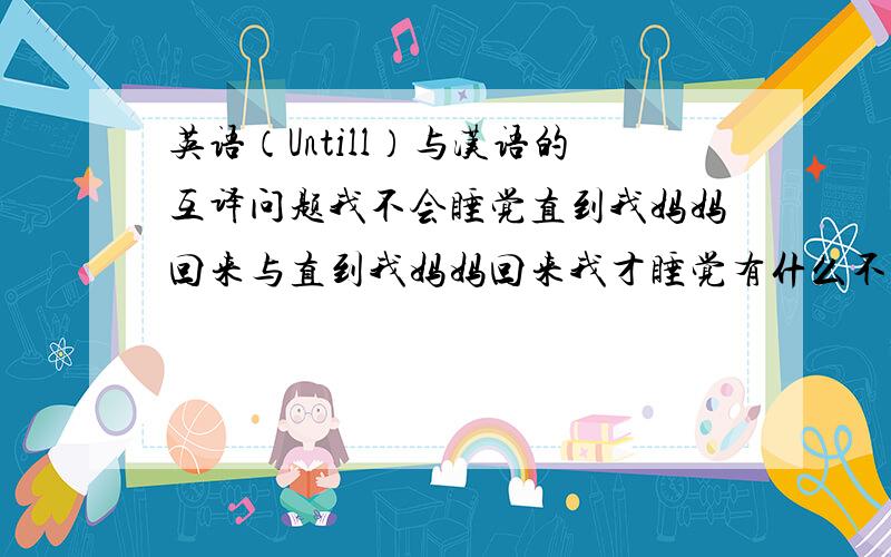 英语（Untill）与汉语的互译问题我不会睡觉直到我妈妈回来与直到我妈妈回来我才睡觉有什么不同?
