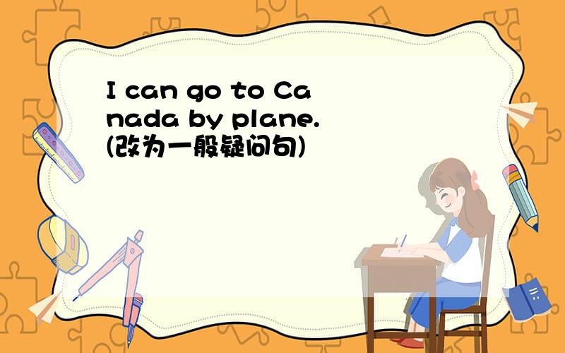 I can go to Canada by plane.(改为一般疑问句)