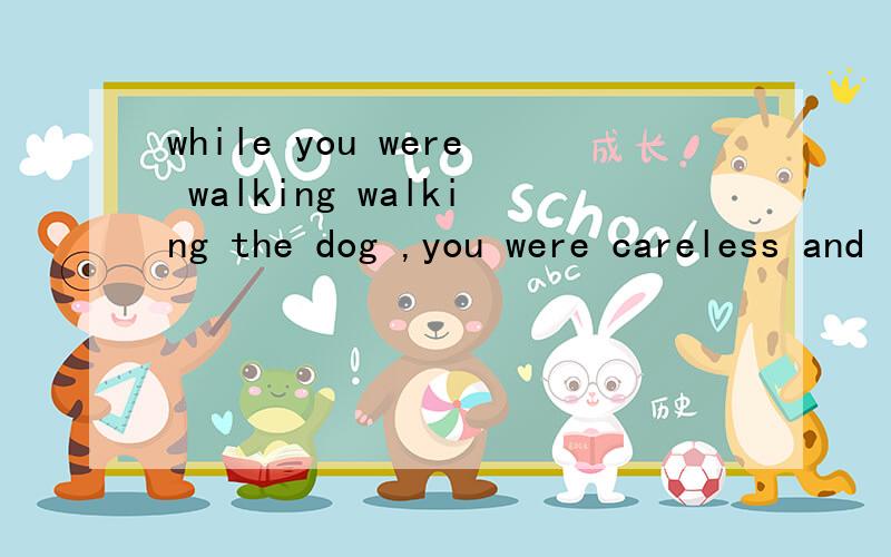 while you were walking walking the dog ,you were careless and it got loose and was hit by a car如上题 是不是在 主从句主语一致 和 主语和动词是主动关系时 就可把you were省略
