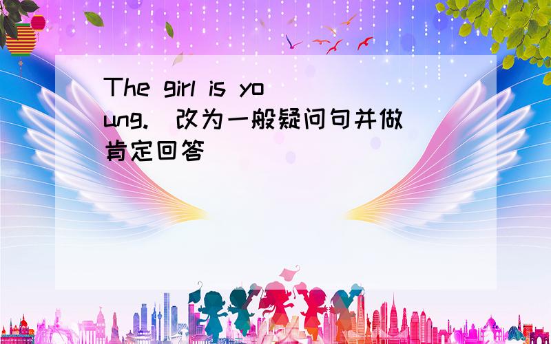 The girl is young.(改为一般疑问句并做肯定回答）