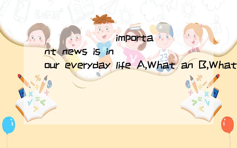 ______ important news is in our everyday life A,What an B,What C,How D,How an 应该选哪个?