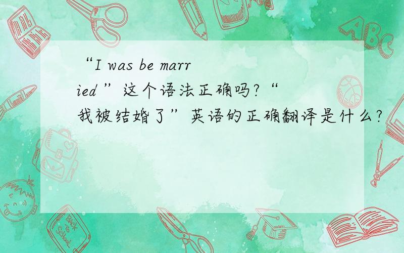 “I was be married ”这个语法正确吗?“我被结婚了”英语的正确翻译是什么?