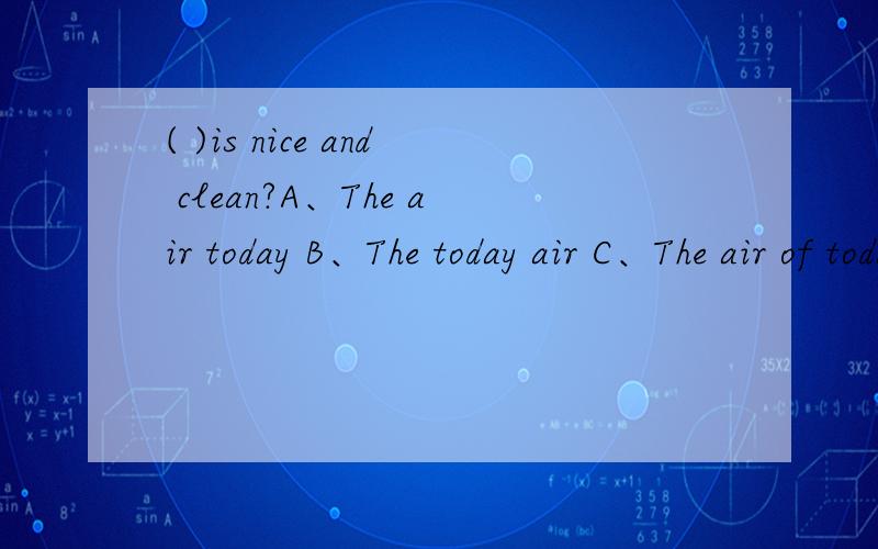 ( )is nice and clean?A、The air today B、The today air C、The air of today D、The today's air我觉得应该选B,可是答案是A,请英语好的人帮我从英语语法方面解释一下.