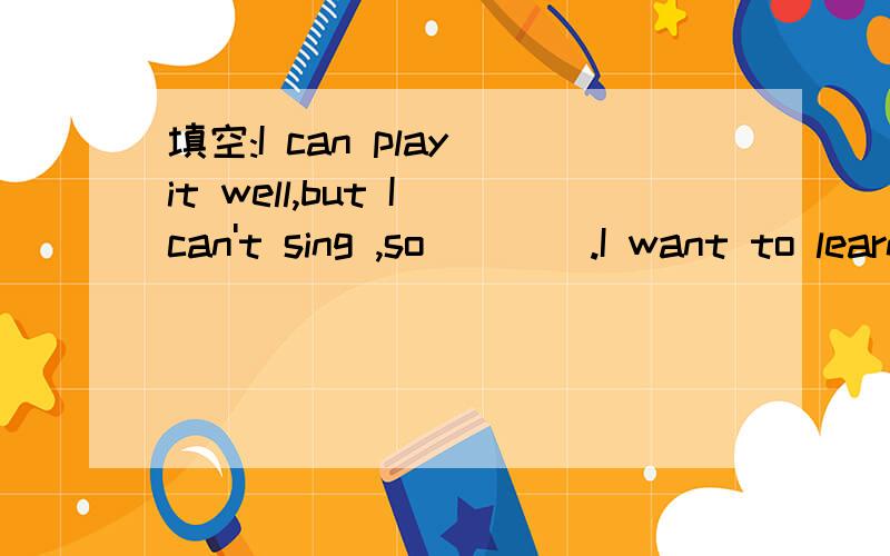 填空:I can play it well,but I can't sing ,so ___ .I want to learn to sing ,I think __.