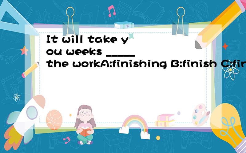 It will take you weeks _____the workA:finishing B:finish C:finishes D:to finish