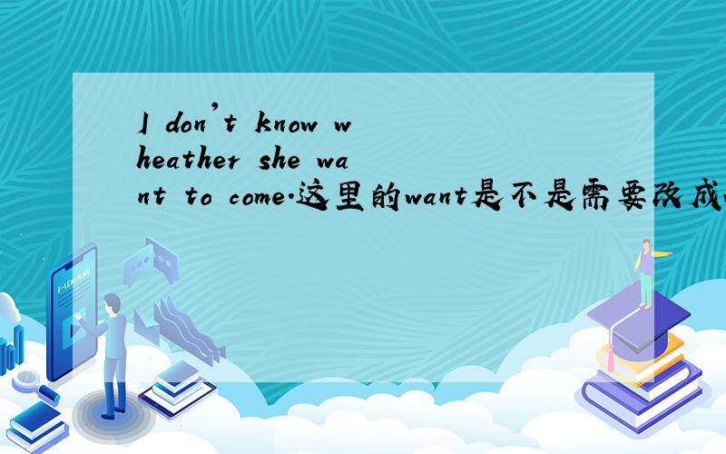 I don't know wheather she want to come.这里的want是不是需要改成wants呢?