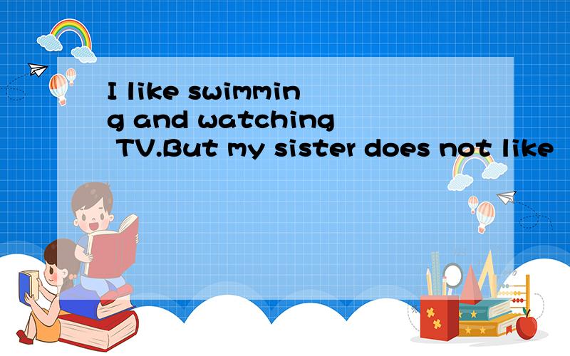 I like swimming and watching TV.But my sister does not like