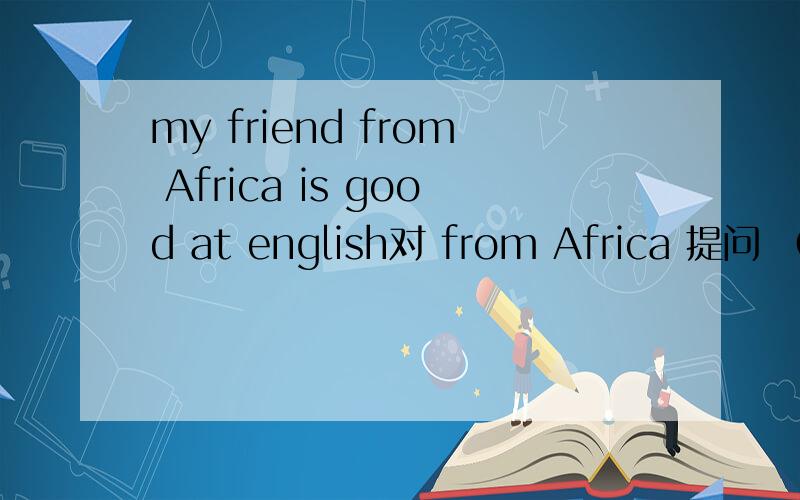my friend from Africa is good at english对 from Africa 提问 （ ） （ ）of you is good at english