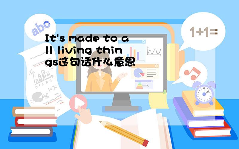 It's made to all living things这句话什么意思