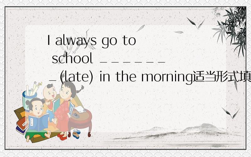 I always go to school _______(late) in the morning适当形式填空
