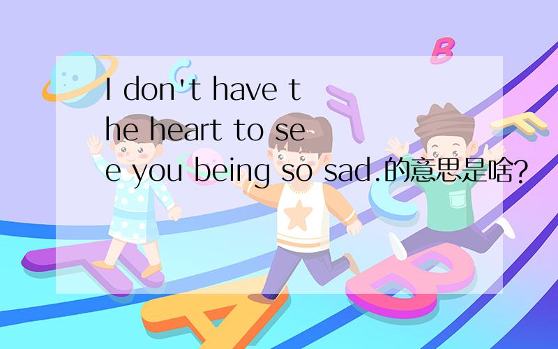 I don't have the heart to see you being so sad.的意思是啥?