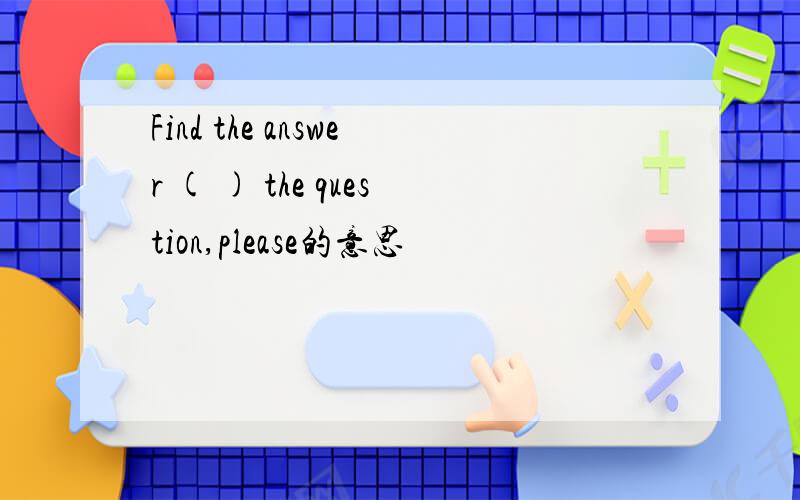 Find the answer ( ) the question,please的意思