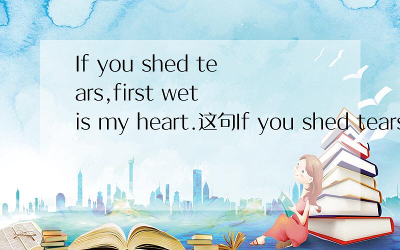 If you shed tears,first wet is my heart.这句If you shed tears,first wet is my heart.