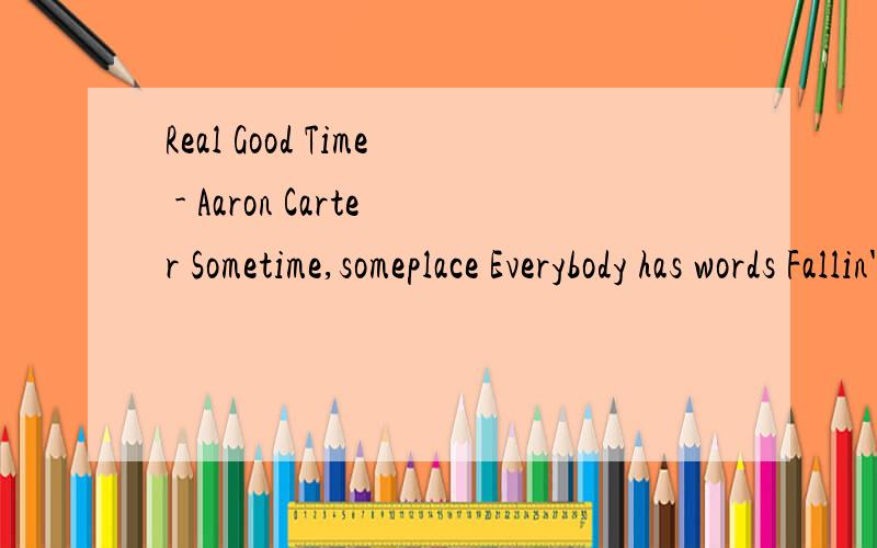 Real Good Time - Aaron Carter Sometime,someplace Everybody has words Fallin' out,and making up Uh-huh Chorus Maybe I laugh,maybe I cry Maybe I scream,maybe I sigh Baby I feel,the feeling is real Maybe I curse,maybe I squeal But I enjoy,making some no