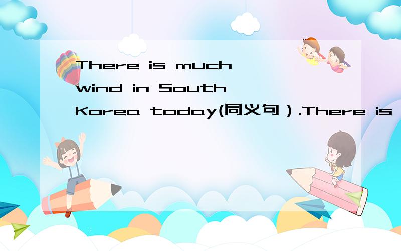 There is much wind in South Korea today(同义句）.There is much wind in South Korea today(同义句）.________,____________in South Korea today.