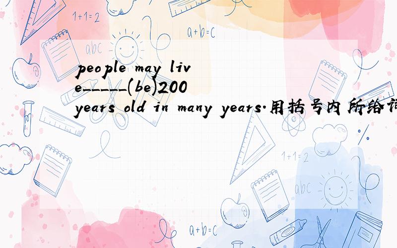 people may live_____(be)200 years old in many years.用括号内所给词的适当形式填空