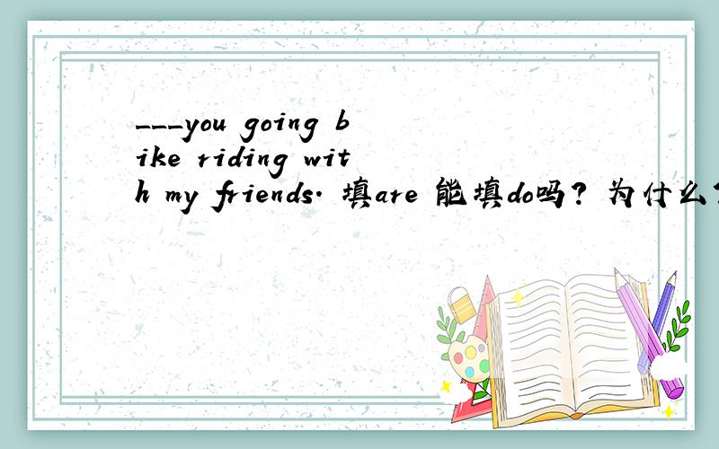 ___you going bike riding with my friends. 填are 能填do吗? 为什么?什么情况用be 提问 什么时候用do（does） 提问分不清··   说明几个例句  谢了