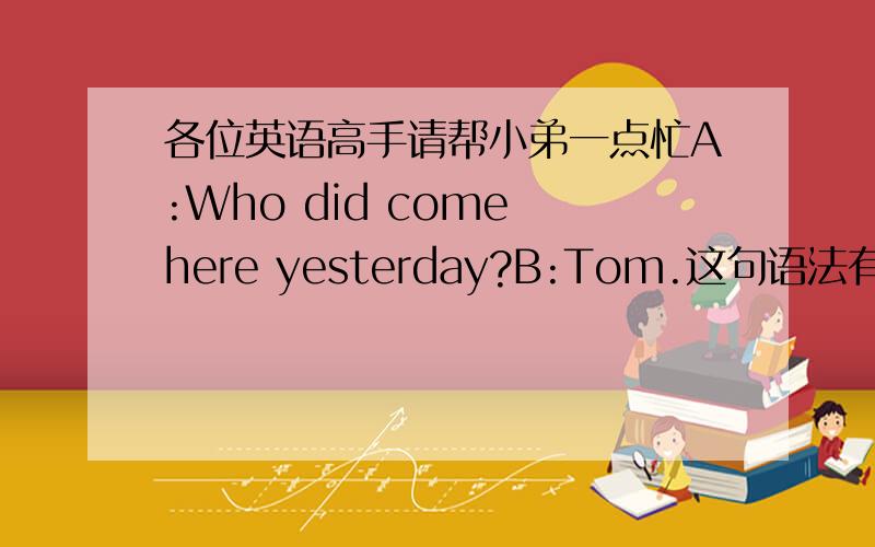 各位英语高手请帮小弟一点忙A:Who did come here yesterday?B:Tom.这句语法有错吗?特别是“did come”在这里的用法.如果错了,请指教.
