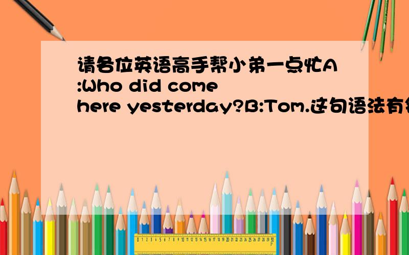 请各位英语高手帮小弟一点忙A:Who did come here yesterday?B:Tom.这句语法有错吗?特别是“did come”在这里的用法.如果错了,请指教.