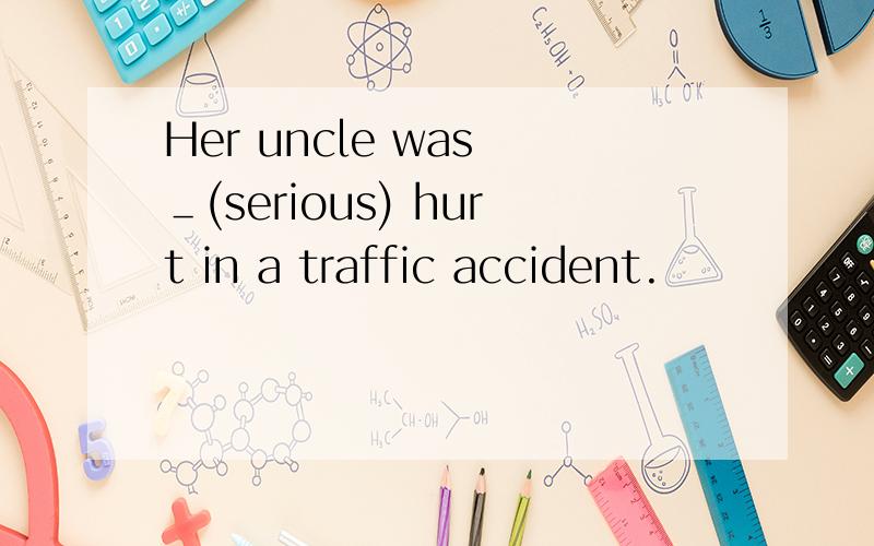 Her uncle was ＿(serious) hurt in a traffic accident.