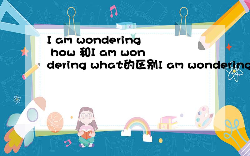 I am wondering how 和I am wondering what的区别I am wondering how to deal with the rubbish.变为I am wondering ____to do with the rubbish.空格处为什么填what,不能用how吗?还有wonder为什么用进行时?do with 和deal with都有处理