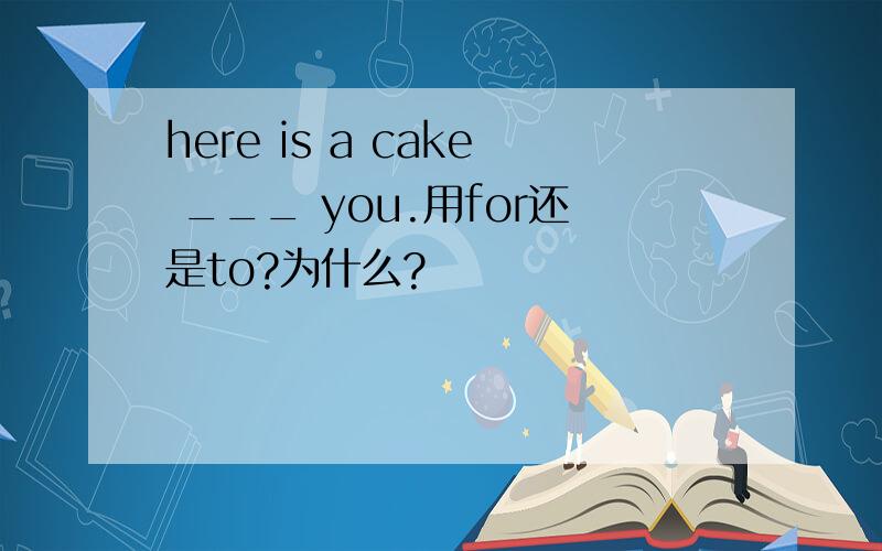 here is a cake ___ you.用for还是to?为什么?