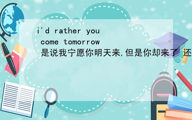 i'd rather you come tomorrow 是说我宁愿你明天来,但是你却来了 还是说,我最好你明天来 （ 实际还没来）