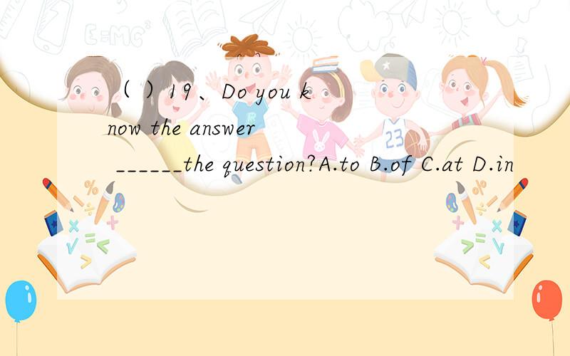 （ ）19、Do you know the answer ______the question?A.to B.of C.at D.in