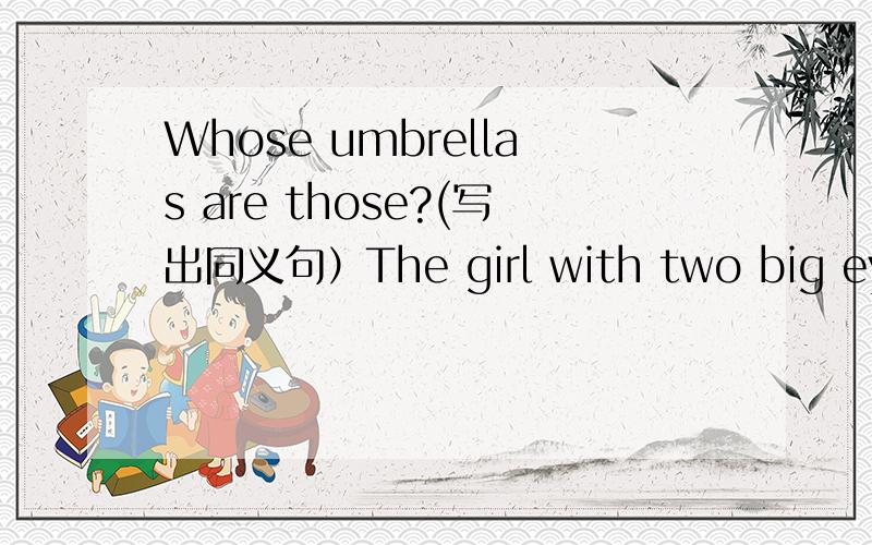 Whose umbrellas are those?(写出同义句）The girl with two big eyes is her sister.(对划县部分提问)划线部分是 with two big eyes