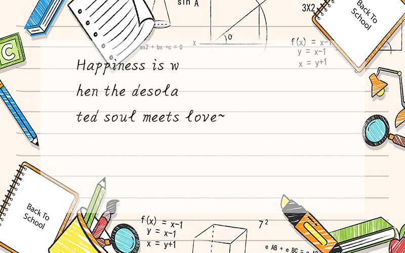 Happiness is when the desolated soul meets love~
