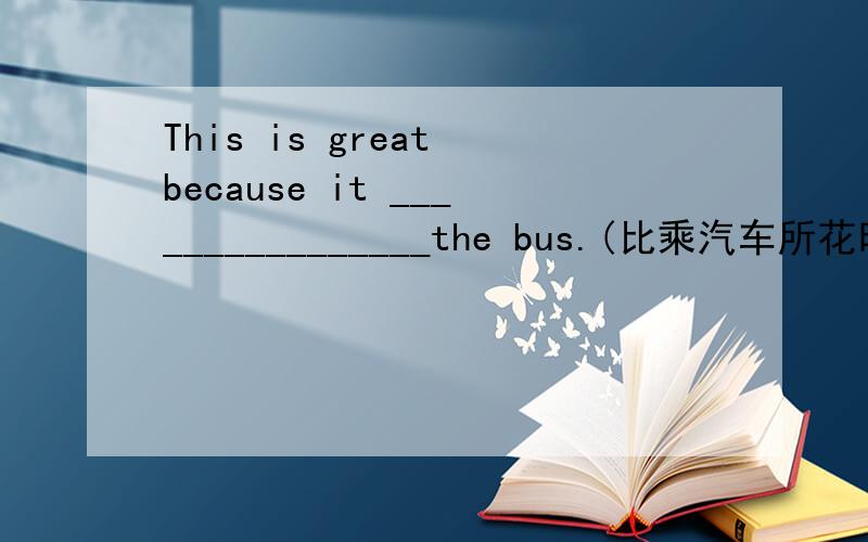 This is great because it ________________the bus.(比乘汽车所花时间更少)