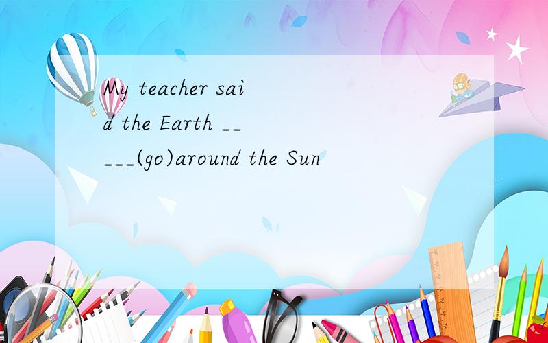 My teacher said the Earth _____(go)around the Sun