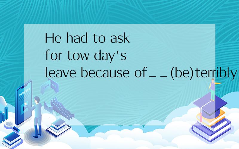 He had to ask for tow day's leave because of__(be)terribly ill yesterday