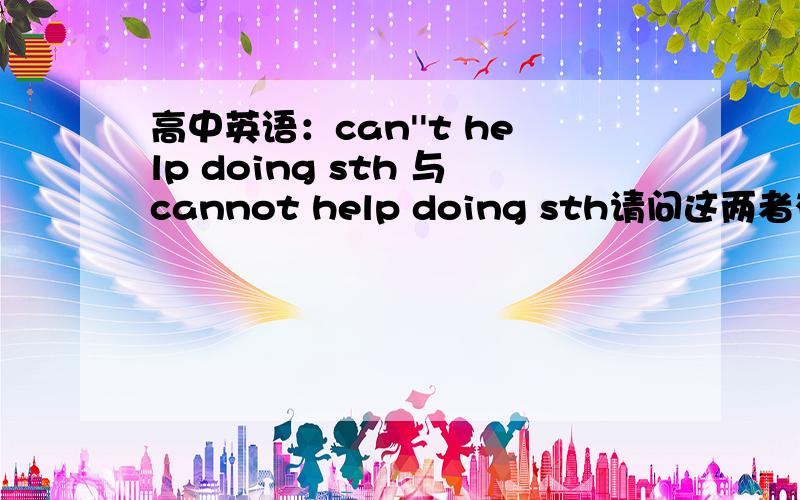 高中英语：can''t help doing sth 与cannot help doing sth请问这两者有没有什么区别?谢谢~