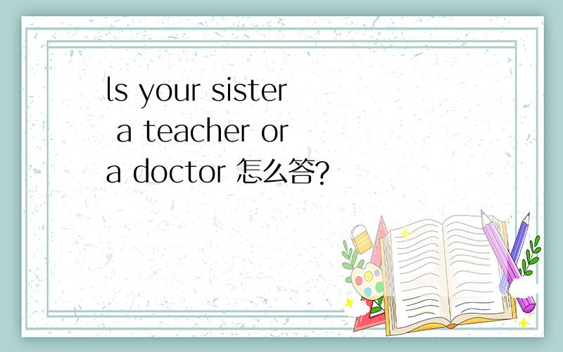 ls your sister a teacher or a doctor 怎么答?