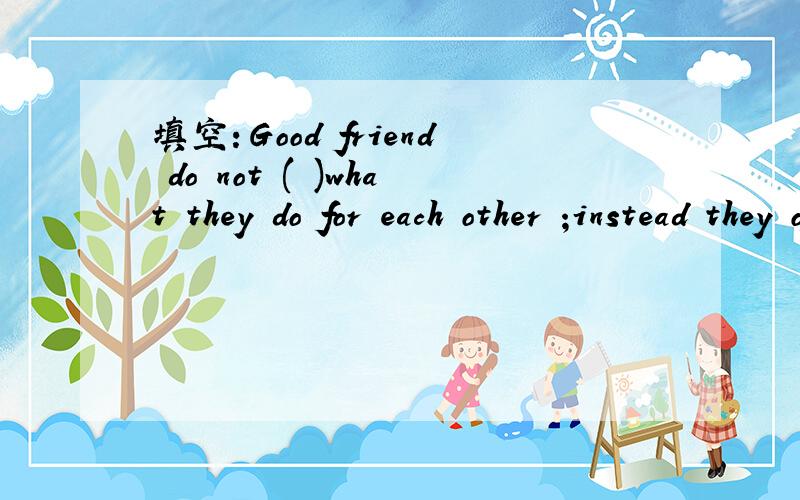 填空：Good friend do not ( )what they do for each other ;instead they offer help .