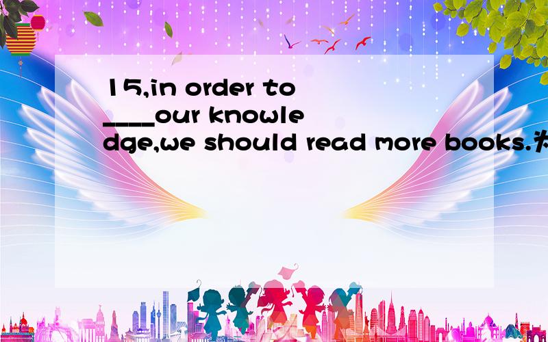 15,in order to____our knowledge,we should read more books.为什么选 increase而不选rising